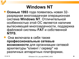 Windows NT
 Осенью 1993 года появилась новая 32-
разрядная многозадачная операционная
система Windows NT. Отличительной
особенностью этой ОС является наличие
вытесняющей многозадачности, поддержка
файловой системы FAT и собственной
NTFS.
 Она включала в себя также
профессиональные сетевые
возможности для организации сетевой
архитектуры "клиент / сервер" на
различных аппаратных платформах.
01.04.16 8©Ломакин С.В., доц.каф.ИОМАС, ВГАУ
 