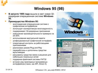Windows 95 (98)
 В августе 1995 года вышла в свет новая 32-
разрядная операционная система Windows
95.
 Преимущества Windows 95:
 многозадачная операционная система с
графическим интерфейсом
 использует кооперативную многозадачность
 поддерживает 32-разрядные приложения
 повышение производительности примерно на
25-30%
 использование виртуальной памяти
 унифицированный графический интерфейс
 оперативный контроль за работающими
приложениями
 реализован режим Plug and Play
 переработаны и дополнены средства
мультимедиа
 расширены средства связи и решения для
небольших локальных сетей
 поддержка файловой системы FAT32
 встроен ряд прикладных программных
интерфейсов (таких, как API, Direct X)
01.04.16 9©Ломакин С.В., доц.каф.ИОМАС, ВГАУ
 