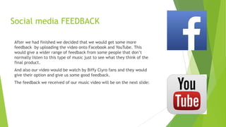 Social media FEEDBACK
After we had finished we decided that we would get some more
feedback by uploading the video onto Facebook and YouTube. This
would give a wider range of feedback from some people that don‟t
normally listen to this type of music just to see what they think of the
final product.
And also our video would be watch by Biffy Clyro fans and they would
give their option and give us some good feedback.
The feedback we received of our music video will be on the next slide:

 