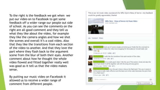 To the right is the feedback we got when we
put our video on to Facebook to get some
feedback off a wider range our people out side
of school. As you can see the comments on the
right are all good comment and they tell us
what they like about the video, for example
they like the camera angles and how we shot
the scenes and overall it‟s a cool video. Also
that they like the transitions from each section
of the video to another. And that they love the
part where they flash back to the argument
scene from the blur of both their eyes. Another
comment about how he thought the whole
video flowed and fitted together really well
was good as it tell us that the video makes
sense.
By putting our music video on Facebook it
allowed us to receive a wider range of
comment from different people.

 