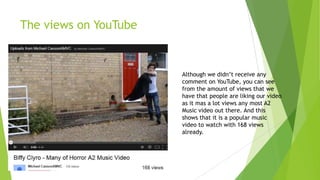 The views on YouTube

Although we didn‟t receive any
comment on YouTube, you can see
from the amount of views that we
have that people are liking our video
as it mas a lot views any most A2
Music video out there. And this
shows that it is a popular music
video to watch with 168 views
already.

 