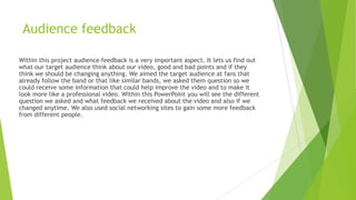 Audience feedback
Within this project audience feedback is a very important aspect. It lets us find out
what our target audience think about our video, good and bad points and if they
think we should be changing anything. We aimed the target audience at fans that
already follow the band or that like similar bands, we asked them question so we
could receive some information that could help improve the video and to make it
look more like a professional video. Within this PowerPoint you will see the different
question we asked and what feedback we received about the video and also if we
changed anytime. We also used social networking sites to gain some more feedback
from different people.

 