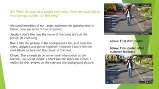 Q1: What do you, as a target audience, think we could do to
improve our advert for the song?
We asked members of our target audience the question that is
below, here are some of the responses:
Jacob: I don‟t like how the name of the band isn‟t on the
poster, its confusing.
Dan: I like the picture in the background a lot, as it links the
video, digipack and poster together. However I don‟t like the
mini album picture and the colour of the text.
Chloe: There needs to be some more information at the
bottom, like social media. I don‟t like the black bar either. I
really like the reviews on the side and the background picture.

Above: First draft poster
Below: Final poster, after
audience feedback

 
