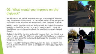 Q2: What would you improve on the
digipack?
We decided to ask people what that thought of our Digipak and how
they think we could improve it, as the target audience are going to be
interested in the album art we asked them, their feedback is below:
Abdul: I really like how the front and the back are linked through the
opposite ends of the picture, as it works together well. I think you
should have more information about the band in the overall digipack
though.
Callum: I don‟t like the text so I would improve that , but I think as a
whole it works well. The different colour effects that have been put on
work well as it blurs the background, but keeps the character in the
foreground in focus.
Poppy: I would try to improve the layout on the back, as I don‟t like
how all the information is stuck at the bottom when it could be more
spaced out.

 