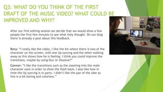 Q3: WHAT DO YOU THINK OF THE FIRST
DRAFT OF THE MUSIC VIDEO? WHAT COULD BE
IMPROVED AND WHY?
After our first editing session we decide that we would show a few
people the first few minutes to see what they thought. On our blog
there is already a post about this feedback.
Rory: “I really like the video, I like the bit where there is two of the
character on the screen, with one lip syncing and the other walking
away as this shows how he is feeling. I think you could improve the
transitions, maybe by using blur or dissolve?”

Connor: “I like the transitions such as the zooming into the male
character eyes in order to show the flash back, I also like how in
time the lip syncing is in parts. I didn‟t like the pan of the lake as
this is a bit boring and colorless.”

 