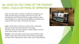Q4: WHAT DO YOU THINK OF THE FINISHED
VIDEO, COULD ANYTHING BE IMPROVED?
After we had made a number of different changes to our
video and the group was happy with the turn out. We
decided that we‟d asked all of the target audience what
they thought of it, and used the feedback to evaluate and
improve the final video. Comments are below.
Luke: I think that it works as a music video, especially
because of the themes presented in the song.
However, there are some aspects I would improve such as
some little jumps in the cuts.
Maddie: I love the video, haven seen some of Biffy‟s past
videos I know that this narrative mixed with lip syncing is
just like them! Especially in their most recent video Biblical.

 