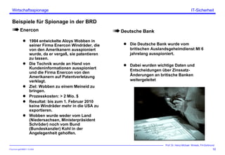 ITSecForm.ppt/HMW/11.10.2004
Wirtschaftsspionage
10
Prof. Dr. Heinz-Michael Winkels, FH-Dortmund
IT-Sicherheit
Beispiele für Spionage in der BRD
Enercon
1984 entwickelte Aloys Wobben in
seiner Firma Enercon Windräder, die
von den Amerikanern ausspioniert
wurde, da er vergaß, sie patentieren
zu lassen.
Die Technik wurde an Hand von
Kundeninformationen ausspioniert
und die Firma Enercon von den
Amerikanern auf Patentverletzung
verklagt.
Ziel: Wobben zu einem Meineid zu
bringen.
Prozesskosten: > 2 Mio. $
Resultat: bis zum 1. Februar 2010
keine Windräder mehr in die USA zu
exportieren.
Wobben wurde weder vom Land
(Niedersachsen, Ministerpräsident
Schröder) noch vom Bund
(Bundeskanzler) Kohl in der
Angelegenheit geholfen.
Deutsche Bank
Die Deutsche Bank wurde vom
britischen Auslandsgeheimdienst MI 6
jahrelang ausspioniert.
Dabei wurden wichtige Daten und
Entscheidungen über Zinssatz-
Änderungen an britische Banken
weitergeleitet
 