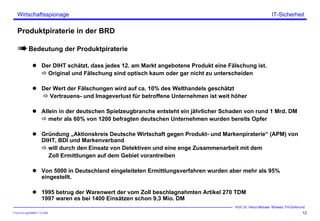 ITSecForm.ppt/HMW/11.10.2004
Wirtschaftsspionage
12
Prof. Dr. Heinz-Michael Winkels, FH-Dortmund
IT-Sicherheit
Produktpiraterie in der BRD
Bedeutung der Produktpiraterie
Der DIHT schätzt, dass jedes 12. am Markt angebotene Produkt eine Fälschung ist.
Original und Fälschung sind optisch kaum oder gar nicht zu unterscheiden
Der Wert der Fälschungen wird auf ca. 10% des Welthandels geschätzt
Vertrauens- und Imageverlust für betroffene Unternehmen ist weit höher
Allein in der deutschen Spielzeugbranche entsteht ein jährlicher Schaden von rund 1 Mrd. DM
mehr als 60% von 1200 befragten deutschen Unternehmen wurden bereits Opfer
Gründung „Aktionskreis Deutsche Wirtschaft gegen Produkt- und Markenpiraterie“ (APM) von
DIHT, BDI und Markenverband
will durch den Einsatz von Detektiven und eine enge Zusammenarbeit mit dem
Zoll Ermittlungen auf dem Gebiet vorantreiben
Von 5000 in Deutschland eingeleiteten Ermittlungsverfahren wurden aber mehr als 95%
eingestellt.
1995 betrug der Warenwert der vom Zoll beschlagnahmten Artikel 270 TDM
1997 waren es bei 1400 Einsätzen schon 9,3 Mio. DM
 