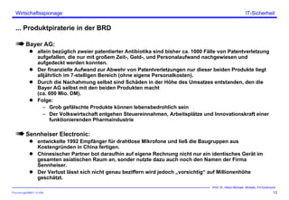 ITSecForm.ppt/HMW/11.10.2004
Wirtschaftsspionage
13
Prof. Dr. Heinz-Michael Winkels, FH-Dortmund
IT-Sicherheit
... Produktpiraterie in der BRD
Bayer AG:
allein bezüglich zweier patentierter Antibiotika sind bisher ca. 1000 Fälle von Patentverletzung
aufgefallen, die nur mit großem Zeit-, Geld-, und Personalaufwand nachgewiesen und
aufgedeckt werden konnten.
Der finanzielle Aufwand zur Abwehr von Patentverletzungen nur dieser beiden Produkte liegt
alljährlich im 7-stelligen Bereich (ohne eigene Personalkosten).
Durch die Nachahmung selbst sind Schäden in der Höhe des Umsatzes entstanden, den die
Bayer AG selbst mit den beiden Produkten macht
(ca. 600 Mio. DM).
Folge:
– Grob gefälschte Produkte können lebensbedrohlich sein
– Der Volkswirtschaft entgehen Steuereinnahmen, Arbeitsplätze und Innovationskraft einer
funktionierenden Pharmaindustrie
Sennheiser Electronic:
entwickelte 1992 Empfänger für drahtlose Mikrofone und ließ die Baugruppen aus
Kostengründen in China fertigen.
Chinesischer Partner bot daraufhin auf eigene Rechnung nicht nur ein identisches Gerät im
gesamten asiatischen Raum an, sonder nutzte dazu auch noch den Namen der Firma
Sennheiser.
Der Verlust lässt sich nicht genau beziffern wird jedoch „vorsichtig“ auf Millionenhöhe
geschätzt.
 