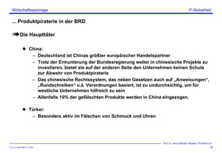 ITSecForm.ppt/HMW/11.10.2004
Wirtschaftsspionage
14
Prof. Dr. Heinz-Michael Winkels, FH-Dortmund
IT-Sicherheit
... Produktpiraterie in der BRD
Die Haupttäter
China:
– Deutschland ist Chinas größter europäischer Handelspartner
– Trotz der Ermunterung der Bundesregierung weiter in chinesische Projekte zu
investieren, bietet sie auf der anderen Seite den Unternehmen keinen Schutz
zur Abwehr von Produktpiraterie
– Das chinesische Rechtssystem, das neben Gesetzen auch auf „Anweisungen“,
„Rundschreiben“ u.ä. Verordnungen basiert, ist zu undurchsichtig, um für
westliche Unternehmen hilfreich zu sein
– Allenfalls 10% der gefälschten Produkte werden in China eingezogen.
Türkei:
– Besonders aktiv im Fälschen von Schmuck und Uhren
 