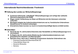 ITSecForm.ppt/HMW/11.10.2004
Wirtschaftsspionage
16
Prof. Dr. Heinz-Michael Winkels, FH-Dortmund
IT-Sicherheit
Internationale Nachrichtendienste: Frankreich
Haltung des Landes zur Wirtschaftsspionage
Frankreich befürwortet „halboffiziell“ Wirtschaftsspionage und verfügt über weltweite
Überwachungssysteme des DGSE.
Wegen starker Verflechtung von Staat und Wirtschat sind die Interessen untrennbar
verbunden
Wichtigste Aufgabe des Außenhandelsministeriums war es, französischen Unternehmen
Absatzchancen im Ausland aufzuzeigen.
Erforderliche Daten konnten nur durch im Ausland beschäftigte Spione ermittelt werden.
Aktivitäten
Seit Ende des 19. Jahrhunderts Erkenntnis über Rentabilität von Wirtschaftsspionage im In-
und Ausland.
Zu Beginn des 20. Jahrhunderts Gliederung des Außenhandelsministeriums nach
geographischen Aspekten und Warengruppen
Operation Onyx: Nach dem 2. Weltkrieg Ausspionieren deutscher Unternehmen wie:
– Eisenberg-Gesellschaft Maximilianshütte AG
– Farbenfabriken Bayer AG
– Deutsche Ölindustrie
– Siemens
 