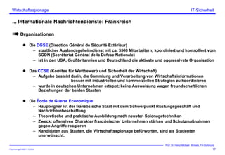 ITSecForm.ppt/HMW/11.10.2004
Wirtschaftsspionage
17
Prof. Dr. Heinz-Michael Winkels, FH-Dortmund
IT-Sicherheit
... Internationale Nachrichtendienste: Frankreich
Organisationen
Die DGSE (Direction Général de Sécurité Extérieur)
– staatlicher Auslandsgeheimdienst mit ca. 3500 Mitarbeitern; koordiniert und kontrolliert vom
SGDN (Secréteriat Général de la Défese Nationale)
– ist in den USA, Großbritannien und Deutschland die aktivste und aggressivste Organisation
Das CCSE (Komitee für Wettbewerb und Sicherheit der Wirtschaft)
– Aufgabe besteht darin, die Sammlung und Verarbeitung von Wirtschaftsinformationen
besser mit industriellen und kommerziellen Strategien zu koordinieren
– wurde in deutschen Unternehmen ertappt; keine Ausweisung wegen freundschaftlichen
Beziehungen der beiden Staaten
Die Ècole de Guerre Economique
– Haupteigner ist der französische Staat mit dem Schwerpunkt Rüstungsgeschäft und
Nachrichtenbeschaffung
– Theoretische und praktische Ausbildung nach neusten Spionagetechniken
– Zweck: offensiven Charakter französischer Unternehmen stärken und Schutzmaßnahmen
gegen Angriffe reagieren
– Kandidaten aus Staaten, die Wirtschaftsspionage befürworten, sind als Studenten
unerwünscht.
 