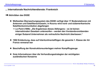 ITSecForm.ppt/HMW/11.10.2004
Wirtschaftsspionage
18
Prof. Dr. Heinz-Michael Winkels, FH-Dortmund
IT-Sicherheit
... Internationale Nachrichtendienste: Frankreich
Aktivitäten des DGSE
Weltweites Überwachungssystem des DGSE verfügt über 17 Bodenstationen mit
Antennen und Satellitenschüsseln; in Kourou wird nord- und südamerikanische
Satellitenkommunikation abgefangen
Le Point (1998): „Die Ergebnisse dieses Abfangens – es ist keinen
internationalen Gesetzen unterworfen – werden den Vorstandsvorsitzenden
einiger Dutzend Unternehmen als vertrauliche Nachricht überlassen.“
1992 Entdeckung, dass auf Interkontinentalflügen die gesamte 1. Klasse der Air
France verwanzt war
Beschaffung der Konstruktionsunterlagen mehrer Kampfflugzeuge
Gute Informationen über die Verhandlungsstrategien der wichtigsten
ausländischen Konzerne
 