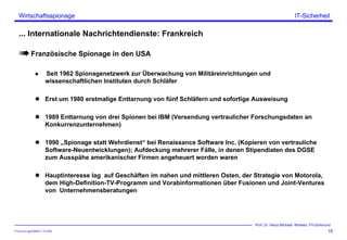 ITSecForm.ppt/HMW/11.10.2004
Wirtschaftsspionage
19
Prof. Dr. Heinz-Michael Winkels, FH-Dortmund
IT-Sicherheit
... Internationale Nachrichtendienste: Frankreich
Französische Spionage in den USA
Seit 1962 Spionagenetzwerk zur Überwachung von Militäreinrichtungen und
wissenschaftlichen Instituten durch Schläfer
Erst um 1980 erstmalige Enttarnung von fünf Schläfern und sofortige Ausweisung
1989 Enttarnung von drei Spionen bei IBM (Versendung vertraulicher Forschungsdaten an
Konkurrenzunternehmen)
1990 „Spionage statt Wehrdienst“ bei Renaissance Software Inc. (Kopieren von vertrauliche
Software-Neuentwicklungen); Aufdeckung mehrerer Fälle, in denen Stipendiaten des DGSE
zum Ausspähe amerikanischer Firmen angeheuert worden waren
Hauptinteresse lag auf Geschäften im nahen und mittleren Osten, der Strategie von Motorola,
dem High-Definition-TV-Programm und Vorabinformationen über Fusionen und Joint-Ventures
von Unternehmensberatungen
 