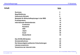 ITSecForm.ppt/HMW/11.10.2004
Wirtschaftsspionage
2
Prof. Dr. Heinz-Michael Winkels, FH-Dortmund
IT-Sicherheit
Inhalt Seite
Summary 3
Begriffsklärung 4
Historische Wurzeln 5
Beispiele für Wirtschaftsspionage in der BRD 10
Produkpiraterie 12
Internationale Geheimdienste: 15
Frankreich 16
Russland 20
USA 24
Japan 28
Israel 30
Deutschland 32
Das ECHELON-System 35
Schutzmaßnahmen 44
Die Notwendigkeit politischer Entscheidungen 48
Literaturverzeichnis 52
Verzeichnis der Internet-Links 53
 