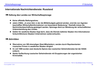 ITSecForm.ppt/HMW/11.10.2004
Wirtschaftsspionage
20
Prof. Dr. Heinz-Michael Winkels, FH-Dortmund
IT-Sicherheit
Internationale Nachrichtendienste: Russland
Haltung des Landes zur Wirtschaftsspionage
Keine offizielle Stellungnahme;
Jelzin (1994): „In einer Zeit, in der die Militärbudgets gekürzt würden, sind die von Agenten
beschafften Wirtschaftsinformationen von besonderer Bedeutung.“ Deshalb müsse die
Nachrichtenbeschaffung gesteigert werden. Spionage dient zur Behebung der wirtschaftlichen
Unterentwicklung des Landes
Gefahr für westliche Staaten liegt darin, dass die Dienste östlicher Staaten ihre Informationen
fortschrittlicheren Staaten/ Unternehmen weiterverkaufen.
Aktivitäten
Übernahme von 300 ehemaligen Stasi-Mitarbeitern; werden durch Repräsentanten
russischer Firmen in westlichen Staaten dirigiert
Im Juli 1999 wurden zwei deutsche Spione des russischen Geheimdienstes bei der DASA
enttarnt.
Starke Verflechtung russischer Geheimdienste mit Gruppierungen der organisierten
Kriminalität.
 