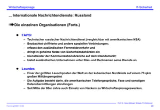 ITSecForm.ppt/HMW/11.10.2004
Wirtschaftsspionage
22
Prof. Dr. Heinz-Michael Winkels, FH-Dortmund
IT-Sicherheit
... Internationale Nachrichtendienste: Russland
Die einzelnen Organisationen (Forts.)
FAPSI
– Technischer russischer Nachrichtendienst (vergleichbar mit amerikanischem NSA)
– Beobachtet chiffrierte und andere speziellen Verbindungen;
– erfasst den ausländischen Fernmeldeverkehr und
– dringt in geheime Netze von Sicherheitsbehörden ein
– Dienstleister der Kommunikationsbranche auf dem Inlandsmarkt;
– bietet ausländischen Unternehmen unter Klar- und Decknamen seine Dienste an
Lourdes
– Einer der größten Lauschposten der Welt an der kubanischen Nordküste auf einem 73 qkm
großen Militärsperrgebiet
– Die Aufgabe besteht darin, die amerikanischen Telefongespräche, Faxe und sonstigen
Datenübermittlungen abzufangen
– Seit Mitte der 80er Jahre auch Einsatz von Hackern zu Wirtschaftsspionagezwecken.
 