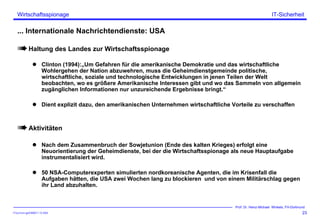 ITSecForm.ppt/HMW/11.10.2004
Wirtschaftsspionage
23
Prof. Dr. Heinz-Michael Winkels, FH-Dortmund
IT-Sicherheit
... Internationale Nachrichtendienste: USA
Haltung des Landes zur Wirtschaftsspionage
Clinton (1994):„Um Gefahren für die amerikanische Demokratie und das wirtschaftliche
Wohlergehen der Nation abzuwehren, muss die Geheimdienstgemeinde politische,
wirtschaftliche, soziale und technologische Entwicklungen in jenen Teilen der Welt
beobachten, wo es größere Amerikanische Interessen gibt und wo das Sammeln von allgemein
zugänglichen Informationen nur unzureichende Ergebnisse bringt.“
Dient explizit dazu, den amerikanischen Unternehmen wirtschaftliche Vorteile zu verschaffen
Aktivitäten
Nach dem Zusammenbruch der Sowjetunion (Ende des kalten Krieges) erfolgt eine
Neuorientierung der Geheimdienste, bei der die Wirtschaftsspionage als neue Hauptaufgabe
instrumentalisiert wird.
50 NSA-Computerexperten simulierten nordkoreanische Agenten, die im Krisenfall die
Aufgaben hätten, die USA zwei Wochen lang zu blockieren und von einem Militärschlag gegen
ihr Land abzuhalten.
 
