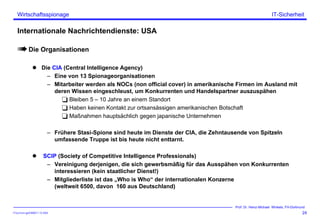ITSecForm.ppt/HMW/11.10.2004
Wirtschaftsspionage
24
Prof. Dr. Heinz-Michael Winkels, FH-Dortmund
IT-Sicherheit
Internationale Nachrichtendienste: USA
Die Organisationen
Die CIA (Central Intelligence Agency)
– Eine von 13 Spionageorganisationen
– Mitarbeiter werden als NOCs (non official cover) in amerikanische Firmen im Ausland mit
deren Wissen eingeschleust, um Konkurrenten und Handelspartner auszuspähen
Bleiben 5 – 10 Jahre an einem Standort
Haben keinen Kontakt zur ortsansässigen amerikanischen Botschaft
Maßnahmen hauptsächlich gegen japanische Unternehmen
– Frühere Stasi-Spione sind heute im Dienste der CIA, die Zehntausende von Spitzeln
umfassende Truppe ist bis heute nicht enttarnt.
SCIP (Society of Competitive Intelligence Professionals)
– Vereinigung derjenigen, die sich gewerbsmäßig für das Ausspähen von Konkurrenten
interessieren (kein staatlicher Dienst!)
– Mitgliederliste ist das „Who is Who“ der internationalen Konzerne
(weltweit 6500, davon 160 aus Deutschland)
 