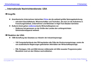 ITSecForm.ppt/HMW/11.10.2004
Wirtschaftsspionage
26
Prof. Dr. Heinz-Michael Winkels, FH-Dortmund
IT-Sicherheit
... Internationale Nachrichtendienste: USA
Angriffe
Amerikanische Unternehmen betrachten China als die weltweit größte Spionagebedrohung
– rekrutiert Geschäftsleute, Wissenschaftler und Techniker, die sich um die Aufnahme in
Forschungsinstitute, Unternehmen und Behörden in High-Tech-Staaten bemühen
Äußerst dreist gehen südkoreanische Wirtschaftsspione vor
– Südkorea hat gemessen an der Größe des Landes den umfangreichsten
Geheimdienstapparat weltweit
Reaktion der USA:
1996 Schaffung des Gesetzes zur Abwehr der Industriespionage:
– 150 Computerfachleute des FBI bearbeiten alle Fälle der Konkurrenzspionage, sowie die
von ausländische Regierungen geförderten Aktivitäten der Wirtschaftsspionage.
– FBI, Pentagon, CIA und NSA können mittlerweile mit Hilfe neuester Programme jeden
Mausklick rund um den Globus nachvollziehen.
 