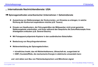 ITSecForm.ppt/HMW/11.10.2004
Wirtschaftsspionage
27
Prof. Dr. Heinz-Michael Winkels, FH-Dortmund
IT-Sicherheit
... Internationale Nachrichtendienste: USA
Spionagemethoden amerikanischer Unternehmen + Geheimdienste
Auswertung von Stellenanzeigen der Konkurrenten, um Hinweise zu erlangen, in welche
Richtung der Konkurrent expandieren möchte (z.B. Texaco)
Einsatz von Headhuntern, die Führungskräften der Mitbewerber nicht ernst gemeinte
Stellenangebote unterbreiten, und ihnen während des Gesprächs die Zukunftskonzepte ihres
Arbeitgebers entlocken (z.B. General Electric)
Mit Fotoapparat präparierte Kopierer in den ausländischen Botschaften
Bestechung von Recyclingunternehmen
Weiterentwicklung der Spionagetechniken:
künstliches Insekt, das mit Weitwinkelkamera, Ultraschall etc. ausgerüstet ist
EMFI; Kunststofffolie, die mechanische Energie in elektrische umwandeln kann
und sich daher zum Bau von Flächenlautsprechern und Mikrofonen eignet
 