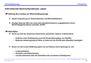 ITSecForm.ppt/HMW/11.10.2004
Wirtschaftsspionage
28
Prof. Dr. Heinz-Michael Winkels, FH-Dortmund
IT-Sicherheit
Internationale Nachrichtendienste: Japan
Haltung des Landes zur Wirtschaftsspionage
Starke Verquickung von Geheimdiensten und Wirtschaftslenkern
Einziger Staat der Welt, der einen dem Handelsministerium angegliederten reinen
Wirtschaftsgeheimdienst unterhält: JETRO
Aktivitäten
Schon zur Zeit des deutschen Kaiserreichs spionierten Japaner in Deutschland
– forderten unter Kaufinteresse auch die Konstruktionspläne von Schiffen
– Bekamen damals geänderte Pläne, so dass sich die Schiffe beim Stapellauf querlegten
Schon vor dem ersten Weltkrieg eignen sie sich Wissen durch Spionage an, z.B.:
– Linsenschleiferei,
– die Stahl- und Hüttenindustrie
– und das Geheimnis über die Fabrikation des rauchlosen Schießpulvers
 