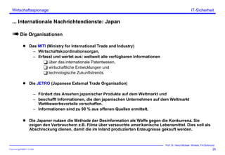ITSecForm.ppt/HMW/11.10.2004
Wirtschaftsspionage
29
Prof. Dr. Heinz-Michael Winkels, FH-Dortmund
IT-Sicherheit
... Internationale Nachrichtendienste: Japan
Die Organisationen
Das MITI (Ministry for International Trade and Industry)
– Wirtschaftskoordinationsorgan,
– Erfasst und wertet aus: weltweit alle verfügbaren Informationen
über das internationale Patentwesen,
wirtschaftliche Entwicklungen und
technologische Zukunftstrends
Die JETRO (Japanese External Trade Organisation)
– Fördert das Ansehen japanischer Produkte auf dem Weltmarkt und
– beschafft Informationen, die den japanischen Unternehmen auf dem Weltmarkt
Wettbewerbsvorteile verschaffen.
– Informationen sind zu 90 % aus offenen Quellen ermittelt.
Die Japaner nutzen die Methode der Desinformation als Waffe gegen die Konkurrenz. Sie
zeigen den Verbrauchern z.B. Filme über verseuchte amerikanische Lebensmittel. Dies soll als
Abschreckung dienen, damit die im Inland produzierten Erzeugnisse gekauft werden.
 