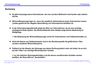 ITSecForm.ppt/HMW/11.10.2004
Wirtschaftsspionage
3
Prof. Dr. Heinz-Michael Winkels, FH-Dortmund
IT-Sicherheit
Summary
Es gibt heutzutage keine Informationen, die man auf dem Weltmarkt nicht kaufen oder stehlen
könnte.
Wirtschaftsspionage liegt vor, wenn der staatliche Geheimdienst einem Unternehmen seines
Landes gezielt bei der illegalen Beschaffung von Informationen behilflich ist.
In der Informationsgesellschaft steigt der Wert von Informationen, da sie eine wichtige,
strategische Rolle spielen. Die Wirtschaftskraft eines Staates zeigt dessen Bedeutung im
Weltgefüge.
Die Bedeutung der Wirtschaftsspionage nimmt für Unternehmen und Volkswirtschaften zu.
Nicht die Spione aus Ostblockstaaten sind in der Bundesrepublik die gefährlichen Täter,
sondern westliche Wirtschaftsspione.
Politisch ist die Abwehr der Spionage aus dieser Richtung jedoch mehr als heikel, da es sich
bei den Tätern um wichtige Bündnispartner handelt.
nur die östlichen Spionageaktivitäten und die daraus resultierenden Schäden werden
beziffert, der Rest zählt zur „Dunkelziffer“.
 