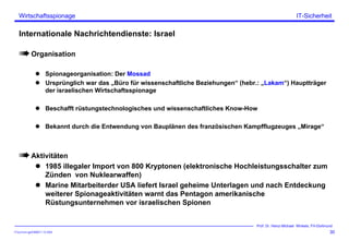 ITSecForm.ppt/HMW/11.10.2004
Wirtschaftsspionage
30
Prof. Dr. Heinz-Michael Winkels, FH-Dortmund
IT-Sicherheit
Internationale Nachrichtendienste: Israel
Organisation
Spionageorganisation: Der Mossad
Ursprünglich war das „Büro für wissenschaftliche Beziehungen“ (hebr.: „Lakam“) Hauptträger
der israelischen Wirtschaftsspionage
Beschafft rüstungstechnologisches und wissenschaftliches Know-How
Bekannt durch die Entwendung von Bauplänen des französischen Kampfflugzeuges „Mirage“
Aktivitäten
1985 illegaler Import von 800 Kryptonen (elektronische Hochleistungsschalter zum
Zünden von Nuklearwaffen)
Marine Mitarbeiterder USA liefert Israel geheime Unterlagen und nach Entdeckung
weiterer Spionageaktivitäten warnt das Pentagon amerikanische
Rüstungsunternehmen vor israelischen Spionen
 