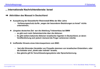 ITSecForm.ppt/HMW/11.10.2004
Wirtschaftsspionage
31
Prof. Dr. Heinz-Michael Winkels, FH-Dortmund
IT-Sicherheit
... Internationale Nachrichtendienste: Israel
Aktivitäten des Mossad in Deutschland
Ausspähung der Düsseldorfer Rheinmetall Mitte der 80er Jahre
– Verfassungsschutz durfte „wegen der besonderen Beziehungen zu Israel“ nichts
unternehmen,
Jüngstes deutsches Ziel war die Abteilung Triebwerkbau bei BMW
– es gibt noch mehr Geheimberichte über die Aktionen
– Es gibt weitere bekannte Aktionen israelischer Agenten in Deutschland, an deren
Veröffentlichung sich jedoch niemand die Finger verbrennen möchte
Inoffizieller Hinweis eines Interviewpartners vom BND:
– fast alle führenden Hersteller von Firewalls stammen von israelischen Entwicklern, oder
die Anbieter sind „direkt oder indirekt“ Israelis.
– Das gleiche gilt für Verschlüsselungssysteme oder Spracherkennung.
 