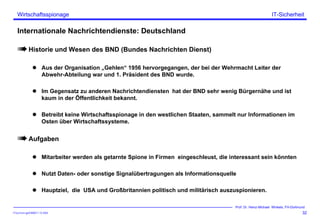 ITSecForm.ppt/HMW/11.10.2004
Wirtschaftsspionage
32
Prof. Dr. Heinz-Michael Winkels, FH-Dortmund
IT-Sicherheit
Internationale Nachrichtendienste: Deutschland
Historie und Wesen des BND (Bundes Nachrichten Dienst)
Aus der Organisation „Gehlen“ 1956 hervorgegangen, der bei der Wehrmacht Leiter der
Abwehr-Abteilung war und 1. Präsident des BND wurde.
Im Gegensatz zu anderen Nachrichtendiensten hat der BND sehr wenig Bürgernähe und ist
kaum in der Öffentlichkeit bekannt.
Betreibt keine Wirtschaftsspionage in den westlichen Staaten, sammelt nur Informationen im
Osten über Wirtschaftssysteme.
Aufgaben
Mitarbeiter werden als getarnte Spione in Firmen eingeschleust, die interessant sein könnten
Nutzt Daten- oder sonstige Signalübertragungen als Informationsquelle
Hauptziel, die USA und Großbritannien politisch und militärisch auszuspionieren.
 