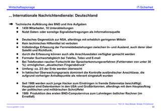 ITSecForm.ppt/HMW/11.10.2004
Wirtschaftsspionage
33
Prof. Dr. Heinz-Michael Winkels, FH-Dortmund
IT-Sicherheit
... Internationale Nachrichtendienste: Deutschland
Technische Aufklärung des BND und ihre Aufgaben
1450 Mitarbeiter, 10 Unterabteilungen
Nutzt Daten- oder sonstige Signalübertragungen als Informationsquelle
Deutsches Gegenstück zur NSA, allerdings mit erheblich geringeren Mitteln
Kein technisches Hilfsmittel ist verboten
Vollständige Erfassung der Fernmeldebeziehungen zwischen In- und Ausland, auch derer über
Satellit und Richtfunk;
durch die Erfassung können auch alle Anschlussdaten verfügbar gemacht werden
Formaler Suchwortabgleich bei Telefax, Telex und E-mail
Bei Telefonaten rascher Fortschritt der Spracherkennungsverfahren (Fehlerraten von unter 30
%); ermöglichen „akustischen Fingerabdruck“
Umfang: ca. 2/3 der Erde werden überwacht
In faktischer Überwachungspraxis dominiert die Kontrolle ausländischer Anschlüsse, die
aufgrund vorheriger Anhaltspunkte als relevant eingestuft wurden
Seit 1988 werden auch junge Hacker zum Eindringen in fremde Datennetze beschäftigt;
Hauptziel sind Datenbanken in den USA und Großbritannien, allerdings mit dem Hauptauftrag
der politischen und militärischen Schnüffelei
1989 Produktion des ersten BND-Computervirus zum Lahmlegen östlicher Rechner (im
Ernstfall)
 