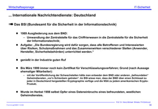 ITSecForm.ppt/HMW/11.10.2004
Wirtschaftsspionage
34
Prof. Dr. Heinz-Michael Winkels, FH-Dortmund
IT-Sicherheit
... Internationale Nachrichtendienste: Deutschland
Das BSI (Bundesamt für die Sicherheit in der Informationstechnik)
1989 Ausgliederung aus dem BND:
– Umwandlung der Zentralstelle für das Chiffrierwesen in die Zentralstelle für die Sicherheit
der Informationstechnik;
Aufgabe: „Die Bundesregierung wird dafür sorgen, dass alle Betroffenen und Interessierten
über Risiken, Schutzmaßnahmen und das Zusammenwirken verschiedener Stellen (Anwender,
Hersteller, Sicherheitsbehörden) unterrichtet werden.“
genießt in der Industrie guten Ruf
Bis März 1999 immer noch kein Zertifikat für Verschlüsselungsverfahren; Grund (nach Aussage
ehemaliger Mitarbeiter):
– mit der Veröffentlichung der Schwachstellen hätte man entweder dem BND oder anderen „befreundeten“
Geheimdiensten „vor‘s Schienbein getreten“. Im BSI wisse man, dass der BND über einen Schlüssel zu
jeder in Deutschland hergestellten Kryptographie verfüge und die NSA zu jedem amerikanischen Krypto-
Produkt.
Wurde im Herbst 1998 selbst Opfer eines Dateneinbruchs eines befreundeten, westlichen
Geheimdienstes.
 