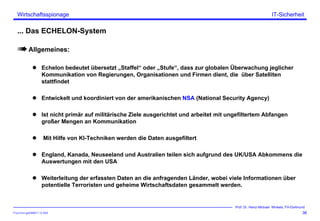 ITSecForm.ppt/HMW/11.10.2004
Wirtschaftsspionage
36
Prof. Dr. Heinz-Michael Winkels, FH-Dortmund
IT-Sicherheit
... Das ECHELON-System
Allgemeines:
Echelon bedeutet übersetzt „Staffel“ oder „Stufe“, dass zur globalen Überwachung jeglicher
Kommunikation von Regierungen, Organisationen und Firmen dient, die über Satelliten
stattfindet
Entwickelt und koordiniert von der amerikanischen NSA (National Security Agency)
Ist nicht primär auf militärische Ziele ausgerichtet und arbeitet mit ungefiltertem Abfangen
großer Mengen an Kommunikation
Mit Hilfe von KI-Techniken werden die Daten ausgefiltert
England, Kanada, Neuseeland und Australien teilen sich aufgrund des UK/USA Abkommens die
Auswertungen mit den USA
Weiterleitung der erfassten Daten an die anfragenden Länder, wobei viele Informationen über
potentielle Terroristen und geheime Wirtschaftsdaten gesammelt werden.
 