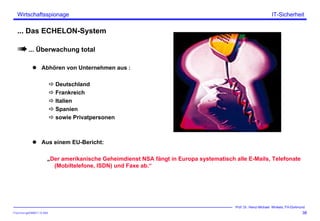 ITSecForm.ppt/HMW/11.10.2004
Wirtschaftsspionage
38
Prof. Dr. Heinz-Michael Winkels, FH-Dortmund
IT-Sicherheit
... Das ECHELON-System
... Überwachung total
Abhören von Unternehmen aus :
Deutschland
Frankreich
Italien
Spanien
sowie Privatpersonen
Aus einem EU-Bericht:
„Der amerikanische Geheimdienst NSA fängt in Europa systematisch alle E-Mails, Telefonate
(Mobiltelefone, ISDN) und Faxe ab.“
 