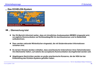 ITSecForm.ppt/HMW/11.10.2004
Wirtschaftsspionage
39
Prof. Dr. Heinz-Michael Winkels, FH-Dortmund
IT-Sicherheit
... Das ECHELON-System
... Überwachung total
Der EU-Bericht informiert weiter, dass ein künstliches Analysesystem MEMEX eingesetzt wird,
um jegliche Kommunikation auf Schlüsselbegriffe hin durchzuscannen und im Bedarfsfall
aufzuzeichnen.
Dazu werden nationale Wörterbücher eingesetzt, die mit länderrelevanten Informationen
versehen sind.
Es ist kein Hinweis darüber enthalten, dass amerikanische Unternehmen ihren Geheimdiensten
ihre Stichwörter liefern, auf welche die europäische Kommunikation durchgeforstet werden soll.
Abgefangene Nachrichten werden an große amerikanische Konzerne, die der NSA bei der
Entwicklung des Echelon-Systems geholfen haben.
 