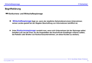 ITSecForm.ppt/HMW/11.10.2004
Wirtschaftsspionage
4
Prof. Dr. Heinz-Michael Winkels, FH-Dortmund
IT-Sicherheit
Begriffsklärung
Konkurrenz- und Wirtschaftsspionage
Wirtschaftsspionage liegt vor, wenn der staatliche Geheimdienst einem Unternehmen
seines Landes gezielt bei der illegalen Beschaffung von Informationen behilflich ist.
Unter Konkurrenzspionage versteht man, wenn sich Unternehmen bei der Spionage selbst
behelfen (z.B. bei der Post, wo die Angestellten die Anschrift der Empfänger notieren sollten,
bei Paketen oder Briefen von Konkurrenzunternehmen, um diese Kunden zu werben).
 