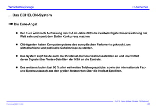 ITSecForm.ppt/HMW/11.10.2004
Wirtschaftsspionage
40
Prof. Dr. Heinz-Michael Winkels, FH-Dortmund
IT-Sicherheit
... Das ECHELON-System
Die Euro-Angst
Der Euro wird nach Auffassung des CIA im Jahre 2003 die zweitwichtigste Reservewährung der
Welt sein und somit dem Doller Konkurrenz machen
CIA-Agenten haben Computersysteme des europäischen Parlaments geknackt, um
wirtschaftliche und politische Geheimnisse zu stehlen.
Das System zapft heute auch die 25 Intelsat-Kommunikationssatelliten an und übermittelt
deren Signale über Vortex-Satelliten der NSA an die Zentrale.
Des weiteren laufen fast 90 % aller weltweiten Telefongespräche, sowie der internationale Fax-
und Datenaustausch aus den großen Netzwerken über die Intelsat-Satelliten.
 