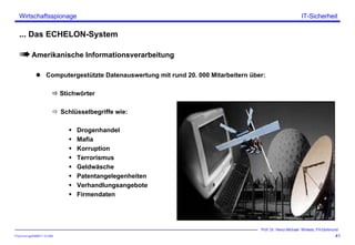 ITSecForm.ppt/HMW/11.10.2004
Wirtschaftsspionage
41
Prof. Dr. Heinz-Michael Winkels, FH-Dortmund
IT-Sicherheit
... Das ECHELON-System
Amerikanische Informationsverarbeitung
Computergestützte Datenauswertung mit rund 20. 000 Mitarbeitern über:
Stichwörter
Schlüsselbegriffe wie:
Drogenhandel
Mafia
Korruption
Terrorismus
Geldwäsche
Patentangelegenheiten
Verhandlungsangebote
Firmendaten
 