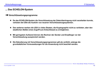 ITSecForm.ppt/HMW/11.10.2004
Wirtschaftsspionage
42
Prof. Dr. Heinz-Michael Winkels, FH-Dortmund
IT-Sicherheit
... Das ECHELON-System
Verschlüsselungsprogramme
Da das ECHELON-System die Verschlüsselung der Datenübertragung nicht verarbeiten konnte,
verboten die USA die Ausfuhr von neueren Verschlüsselungssystemen.
Des weiteren werben die USA in vielen Staaten, die Kryptographie nicht zu verbieten, aber den
staatlichen Stellen einen Zugriff zum Entschlüssel zu ermöglichen.
Mit geringstem Aufwand können die Rechner der Sender und Empfänger vor der
Verschlüsselung ausspioniert werden.
Die Dekodierung mit Verschlüsselungsprogrammen gilt als verfehlt, solange die
grundsätzlichen Voraussetzungen für die Anwendung nicht beachtet werden.
 