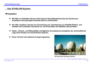 ITSecForm.ppt/HMW/11.10.2004
Wirtschaftsspionage
43
Prof. Dr. Heinz-Michael Winkels, FH-Dortmund
IT-Sicherheit
... Das ECHELON-System
Satelliten
Mit Hilfe von Satelliten können Unternehmen Geschäftsgeheimnisse der Konkurrenz
ausspähen ohne geringste Hinweise dafür zu hinterlassen.
Die USA vergeben Lizenzen zur Auswertung und Verarbeitung von Satellitenbildern, und
behalten sich außerdem das Recht vor, bei Krisenfällen die Satelliten abzuschalten.
Radar-, Infrarot-, und Bildsatelliten ermöglichen ein präziseres Ausspähen der wirtschaftlichen
Lage ohne Einsatz von menschlichen Spionen.
Diese Technik wird weltweit als legal angesehen.
Teil des Echelon-Spionage- Systems
 