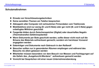 ITSecForm.ppt/HMW/11.10.2004
Wirtschaftsspionage
44
Prof. Dr. Heinz-Michael Winkels, FH-Dortmund
IT-Sicherheit
Schutzmaßnahmen
Einsatz von Verschlüsselungstechniken
Keine sensiblen Themen am Telefon besprechen
Abkoppeln aller Computer mit vertraulichen Firmendaten vom Telefonnetz
Mobiltelefone sind nur wenig (D- und E-Netz) oder gar nicht (B- und C-Netz) gegen
unbefugtes Mithören geschützt
Faxgeräte bilden durch Zwischenspeicher (Digital) oder dauerhaftes Negativ
(Thermotransfer) Gefahrenpotential
Wenn Dokumente per Bote geschickt werden, sollte dieser nicht noch auf die
Brisanz des Materials aufmerksam gemacht, sondern ein harmloser Vorwand
angegeben werden
Datenträger und Dokumente nach Gebrauch in den Reißwolf
Besucher sollten nur in gesonderten Räumen empfangen und während des
Besuchs nie allein gelassen werden
Mitarbeiter müssen besonders vor dem Besuch von Messen und Fachtagungen auf
die Gefahr des „Ausgehorcht-Werdens“ aufmerksam gemacht werden
Vorsicht bei Gesprächen mit einer neuen Unternehmensberatung
 