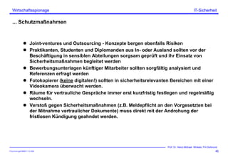 ITSecForm.ppt/HMW/11.10.2004
Wirtschaftsspionage
45
Prof. Dr. Heinz-Michael Winkels, FH-Dortmund
IT-Sicherheit
... Schutzmaßnahmen
Joint-ventures und Outsourcing - Konzepte bergen ebenfalls Risiken
Praktikanten, Studenten und Diplomanden aus In- oder Ausland sollten vor der
Beschäftigung in sensiblen Abteilungen sorgsam geprüft und ihr Einsatz von
Sicherheitsmaßnahmen begleitet werden
Bewerbungsunterlagen künftiger Mitarbeiter sollten sorgfältig analysiert und
Referenzen erfragt werden
Fotokopierer (keine digitalen!) sollten in sicherheitsrelevanten Bereichen mit einer
Videokamera überwacht werden.
Räume für vertrauliche Gespräche immer erst kurzfristig festlegen und regelmäßig
wechseln.
Verstoß gegen Sicherheitsmaßnahmen (z.B. Meldepflicht an den Vorgesetzten bei
der Mitnahme vertraulicher Dokumente) muss direkt mit der Androhung der
fristlosen Kündigung geahndet werden.
 