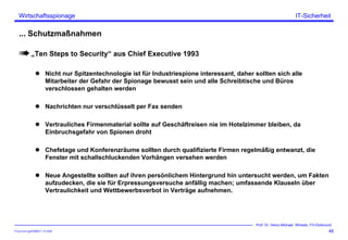ITSecForm.ppt/HMW/11.10.2004
Wirtschaftsspionage
46
Prof. Dr. Heinz-Michael Winkels, FH-Dortmund
IT-Sicherheit
... Schutzmaßnahmen
„Ten Steps to Security“ aus Chief Executive 1993
Nicht nur Spitzentechnologie ist für Industriespione interessant, daher sollten sich alle
Mitarbeiter der Gefahr der Spionage bewusst sein und alle Schreibtische und Büros
verschlossen gehalten werden
Nachrichten nur verschlüsselt per Fax senden
Vertrauliches Firmenmaterial sollte auf Geschäftreisen nie im Hotelzimmer bleiben, da
Einbruchsgefahr von Spionen droht
Chefetage und Konferenzräume sollten durch qualifizierte Firmen regelmäßig entwanzt, die
Fenster mit schallschluckenden Vorhängen versehen werden
Neue Angestellte sollten auf ihren persönlichem Hintergrund hin untersucht werden, um Fakten
aufzudecken, die sie für Erpressungsversuche anfällig machen; umfassende Klauseln über
Vertraulichkeit und Wettbewerbsverbot in Verträge aufnehmen.
 