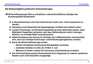 ITSecForm.ppt/HMW/11.10.2004
Wirtschaftsspionage
48
Prof. Dr. Heinz-Michael Winkels, FH-Dortmund
IT-Sicherheit
Die Notwendigkeit politischer Entscheidungen
Wirtschaftsspionage führt zu erheblichen volkswirtschaftlichen Schäden der
Bundesrepublik Deutschland
In Deutschland kann sich kein Unternehmen sicher sein, nicht ausspioniert zu
werden.
Höchstens noch Gespräche bei Spaziergängen im Wald sind wirklich sicher.
In jeder Forschungs- und Entwicklungsabteilung muss befürchtet werden, dass
Mitarbeiter Ergebnisse verkaufen oder dass Geheimdienste schon Leitungen
abhören, um wichtige Daten auszuspionieren.
Selbst Einzelpersonen können für Schäden bis in Milliardenhöhe verantwortlich
sein, wenn sie wichtige Forschungs- und Entwicklungsergebnisse verraten.
Durch die Wirtschaftsspionage werden
– jährlich mindestens zehntausend Arbeitsplätze vernichtet,
– entstehen Schäden in mehr als 10 Mrd. € und
– Millionen € werden nutzlos für Forschung und Entwicklung investiert.
Das Sicherheitsbewusstsein Deutschlands ist im Gegensatz zu anderen westlichen
Staaten noch nicht besonders ausgeprägt.
 