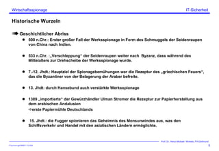 ITSecForm.ppt/HMW/11.10.2004
Wirtschaftsspionage
5
Prof. Dr. Heinz-Michael Winkels, FH-Dortmund
IT-Sicherheit
Historische Wurzeln
Geschichtlicher Abriss
500 n.Chr.: Erster großer Fall der Werksspionage in Form des Schmuggels der Seidenraupen
von China nach Indien.
533 n.Chr. :„Verschleppung“ der Seidenraupen weiter nach Byzanz, dass während des
Mittelalters zur Drehscheibe der Werksspionage wurde.
7.-12. Jhdt.: Hauptziel der Spionagebemühungen war die Rezeptur des „griechischen Feuers“,
das die Byzantiner von der Belagerung der Araber befreite.
13. Jhdt: durch Hansebund auch verstärkte Werksspionage
1389 „importierte“ der Gewürzhändler Ulman Stromer die Rezeptur zur Papierherstellung aus
dem arabischen Andalusien
erste Papiermühle Deutschlands
15. Jhdt.: die Fugger spionieren das Geheimnis des Monsunwindes aus, was den
Schiffsverkehr und Handel mit den asiatischen Ländern ermöglichte.
 