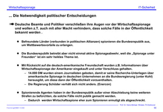 ITSecForm.ppt/HMW/11.10.2004
Wirtschaftsspionage
50
Prof. Dr. Heinz-Michael Winkels, FH-Dortmund
IT-Sicherheit
... Die Notwendigkeit politischer Entscheidungen
Deutsche Beamte und Politiker verschließen ihre Augen vor der Wirtschaftsspionage
und wollen z.T. auch mit aller Macht verhindern, dass solche Fälle in der Öffentlichkeit
bekannt werden .
Befreundete Länder (verbunden in politischen Allianzen) spionieren die Bundesrepublik aus,
um Wettbewerbsvorteile zu erlangen.
Die Bundesrepublik betreibt aber nicht einmal aktive Spionageabwehr, weil die „Spionage unter
Freunden“ ist ein sehr heikles Thema ist.
Mit Rücksicht auf die deutsch-amerikanische Freundschaft wurden z.B. Informationen über
Wirtschaftsspionage der Amerikaner eingekauft und unter Verschluss gehalten.
– 14.000 DM wurden einem Journalisten geboten, damit er seine Recherche-Unterlagen über
amerikanische Spionage in deutschen Unternehmen an die Bundesregierung (unter Kohl)
herausgibt, um diese dann der Öffentlichkeit vorzuenthalten.
– Die Regierung Schöder verhält sich nicht anders. (Enercon)
Spionierende Agenten haben in der Bundesrepublik außer einer Abschiebung keine weiteren
Strafen zu befürchten, da solche Fälle nicht publik gemacht werden.
– Dadurch werden Wirtschaftsspione eher zum Spionieren ermutigt als abgeschreckt.
 
