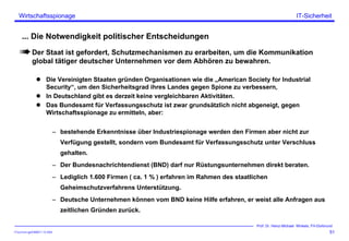 ITSecForm.ppt/HMW/11.10.2004
Wirtschaftsspionage
51
Prof. Dr. Heinz-Michael Winkels, FH-Dortmund
IT-Sicherheit
... Die Notwendigkeit politischer Entscheidungen
Der Staat ist gefordert, Schutzmechanismen zu erarbeiten, um die Kommunikation
global tätiger deutscher Unternehmen vor dem Abhören zu bewahren.
Die Vereinigten Staaten gründen Organisationen wie die „American Society for Industrial
Security“, um den Sicherheitsgrad ihres Landes gegen Spione zu verbessern,
In Deutschland gibt es derzeit keine vergleichbaren Aktivitäten.
Das Bundesamt für Verfassungsschutz ist zwar grundsätzlich nicht abgeneigt, gegen
Wirtschaftsspionage zu ermitteln, aber:
– bestehende Erkenntnisse über Industriespionage werden den Firmen aber nicht zur
Verfügung gestellt, sondern vom Bundesamt für Verfassungsschutz unter Verschluss
gehalten.
– Der Bundesnachrichtendienst (BND) darf nur Rüstungsunternehmen direkt beraten.
– Lediglich 1.600 Firmen ( ca. 1 % ) erfahren im Rahmen des staatlichen
Geheimschutzverfahrens Unterstützung.
– Deutsche Unternehmen können vom BND keine Hilfe erfahren, er weist alle Anfragen aus
zeitlichen Gründen zurück.
 