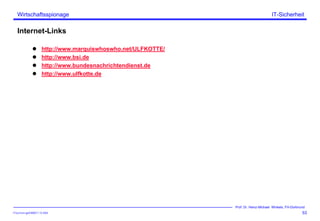 ITSecForm.ppt/HMW/11.10.2004
Wirtschaftsspionage
53
Prof. Dr. Heinz-Michael Winkels, FH-Dortmund
IT-Sicherheit
Internet-Links
http://www.marquiswhoswho.net/ULFKOTTE/
http://www.bsi.de
http://www.bundesnachrichtendienst.de
http://www.ulfkotte.de
 