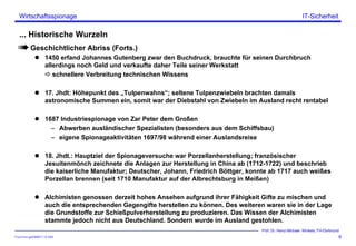 ITSecForm.ppt/HMW/11.10.2004
Wirtschaftsspionage
6
Prof. Dr. Heinz-Michael Winkels, FH-Dortmund
IT-Sicherheit
... Historische Wurzeln
Geschichtlicher Abriss (Forts.)
1450 erfand Johannes Gutenberg zwar den Buchdruck, brauchte für seinen Durchbruch
allerdings noch Geld und verkaufte daher Teile seiner Werkstatt
schnellere Verbreitung technischen Wissens
17. Jhdt: Höhepunkt des „Tulpenwahns“; seltene Tulpenzwiebeln brachten damals
astronomische Summen ein, somit war der Diebstahl von Zwiebeln im Ausland recht rentabel
1687 Industriespionage von Zar Peter dem Großen
– Abwerben ausländischer Spezialisten (besonders aus dem Schiffsbau)
– eigene Spionageaktivitäten 1697/98 während einer Auslandsreise
18. Jhdt.: Hauptziel der Spionageversuche war Porzellanherstellung; französischer
Jesuitenmönch zeichnete die Anlagen zur Herstellung in China ab (1712-1722) und beschrieb
die kaiserliche Manufaktur; Deutscher, Johann, Friedrich Böttger, konnte ab 1717 auch weißes
Porzellan brennen (seit 1710 Manufaktur auf der Albrechtsburg in Meißen)
Alchimisten genossen derzeit hohes Ansehen aufgrund ihrer Fähigkeit Gifte zu mischen und
auch die entsprechenden Gegengifte herstellen zu können. Des weiteren waren sie in der Lage
die Grundstoffe zur Schießpulverherstellung zu produzieren. Das Wissen der Alchimisten
stammte jedoch nicht aus Deutschland. Sondern wurde im Ausland gestohlen.
 